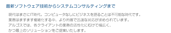  最新ソフトウェア技術からシステムコンサルティングまで 現代はまさにIT時代。コンピュータなしにビジネスを語ることは不可能な時代です。 業務はますます複雑化する中、より的確で迅速な対応が求められています。 アルゴスでは、各クライアントの業務の活性化にむけて幅広く、かつ最上のソリューションをご提案いたします。